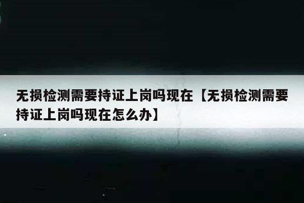 无损检测需要持证上岗吗现在【无损检测需要持证上岗吗现在怎么办】
