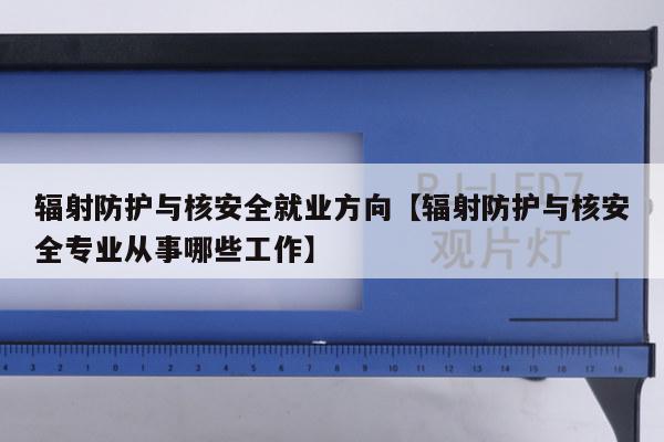 辐射防护与核安全就业方向【辐射防护与核安全专业从事哪些工作】