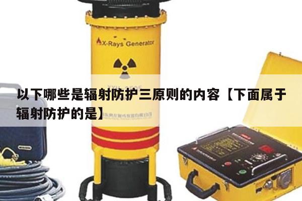 以下哪些是辐射防护三原则的内容【下面属于辐射防护的是】
