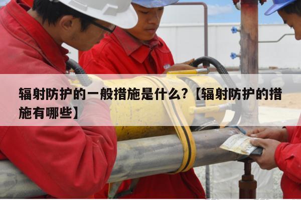 辐射防护的一般措施是什么?【辐射防护的措施有哪些】