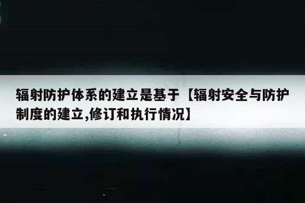辐射防护体系的建立是基于【辐射安全与防护制度的建立,修订和执行情况】