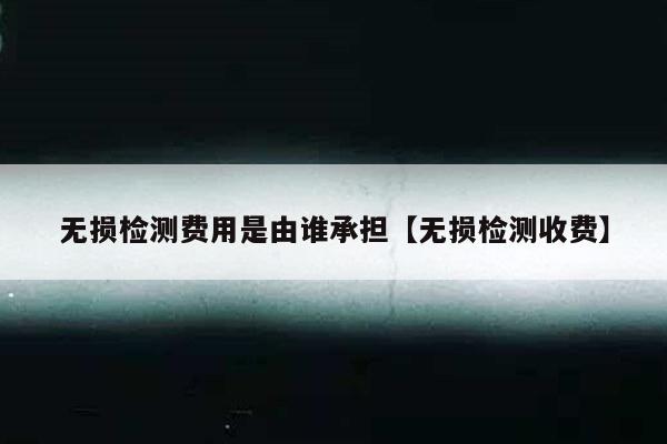 无损检测费用是由谁承担【无损检测收费】