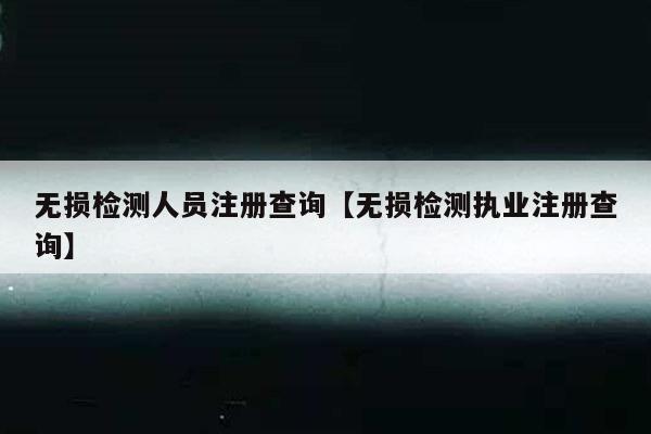无损检测人员注册查询【无损检测执业注册查询】
