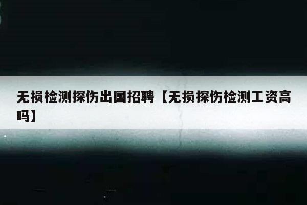 无损检测探伤出国招聘【无损探伤检测工资高吗】