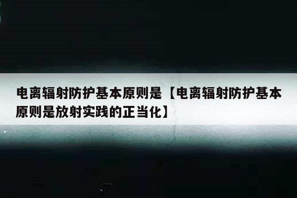 电离辐射防护基本原则是【电离辐射防护基本原则是放射实践的正当化】