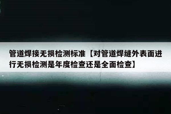 管道焊接无损检测标准【对管道焊缝外表面进行无损检测是年度检查还是全面检查】